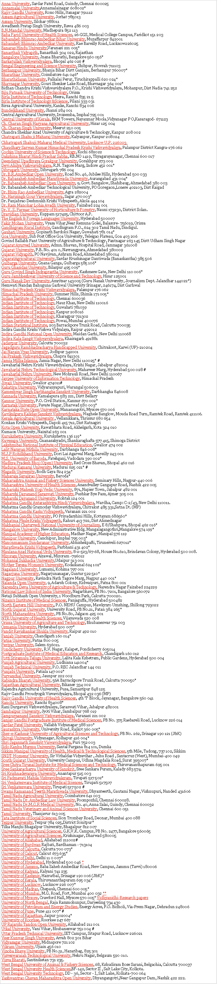 Text Box: Anna University, Sardar Patel Road, Guindy, Chennai 600025 
Annamalai University,Annamalainagar 608002* 
Rajiv Gandhi University, Rono Hills, ltanagar 791112 
Assam Agricultural University, Jorhat 785013 
Assam University, Silchar 788011 
Awadhesh Pratap Singh University, Rewa 486 003 
B.N.Mandal University, Madhepura 852 113 
Baba Farid University of Health Sciences, 26-GGS, Medical College Campus, Faridkot 151 203 
Babasaheb Bhimrao Ambedkar Bihar University, Muzaffarpur 842001 
Babasaheb Bhimrao Ambedkar University, Rae Bareilly Road, Lucknow226025 
Banaras Hindu University,Varanasi 221 005* 
Banasthali Vidyapith, Banasthali 304 022, Rajasthan 
Bangalore University, Jnana Bharathi, Bangalore 560 056* 
Barkatullah Vishwavidyalaya, Bhopal 462 026 #
Bengal Engineering and Science University, Shibpur, Howrah 711103 
Berhampur University, Bhanja Bihar Distt Ganjam, Berhampur 760007* 
Bharathiar University, Coimbatore 641 046* 
Bharathidasan University, Palkalai Perur, Tiruchirappalli 620 024* 
Bhavnagar University, Gouri Shenker Lake Road, Bhavnagar 364 002*
Bidhan Chandra Krishi Vishwavidyalaya P.O., Krishi Vishwavidyalaya, Mohanpur, Dist Nadia 741 252 
Biju Patnaik University of Technology, Orissa 
Birla Institute of Technology, Mesra, Ranchi 835 21 5 
Birla Institute of Technology &Science, Pilani 333 031
Birsa Agricultural University, Kanke, Ranchi 834 006 
Bundelkhand University, Jhansi 284 001
Central Agricultural University, Iroisemba, Imphal 795 001 
Central University of Kerala, BKM Towers, Nayanmar Moola,Vidyanagar P O,Kasaragod- 671123 
Ch. Charan Singh Haryana Agricultural University, Hisar 125 004 
Ch. Charan Singh University, Meerut 250 005 
Chandra Shekhar Azad University of Agriculture & Technology, Kanpur 208 002 
Chatrapati Shahu ji Maharaj University, Kalyanpur, Kanpur 208024 
Chhatrapati Shahuji Maharaj Medical University, Lucknow U.P. 226003 
Chaudhary Sarwan Kumar Himachal Pradesh Krishi Vishvavidyalaya, Palampur District Kangra-176 062 
Cochin University of Science & Technology, Kochi 682022 
Dakshina Bharat Hindi Prachar Sabha, RB.NO 1419, Thyagarayanagar, Chennai 600 017 
Deendayal Upadhyaya Gorakpur University, Gorakhpur 273 009 
Devi Ahilya Vishwavidyalaya, R.N. Tagore Marg, Indore 452 001* 
Dibrugarh University, Dibrugarh 786 004 
Dr. B.R.Ambedkar Open University, Road No. 46, Jubilee Hills, Hyderabad 500 033 
Dr. Babasaheb Ambedkar Marathwada University, Aurangabad 431 004* 
Dr. Babasaheb Ambedkar Open University, 9, Govt. Bangalow, Shahibaug, Ahmedabad 380 003 
Dr. Babasaheb Ambedkar Technological University, PO Goregaon,Lonere 402103, Dist Raigad 
Dr. Bhim Rao Ambedkar University, Agra 282004 
Dr. Harisingh Gour Viswavidyalaya, Sagar 470 003* 
Dr. Panjabrao Deshmukh Krishi Vidyapeeth, Akola 444 104 
Dr. Ram Manohar Lohia Avadh University, Faizabad 224 001 
Dr. Y. S. Parmar University of Horticulture & Forestry, Nauni 173230, District Solan. 
Dravidian University, Kuppam 517425, Chittoor A.P. 
The English & Foreign Languages University, Hyderabad 500007 
Fakir Mohan University, Vyasa Vihar,Near Remuna Golei, Balasore- 756019, Orissa 
Gandhigram Rural Institute, Gandhigram P.O., 624 302 Tamil Nadu, Dindigul. 
Gauhati University, Gopinath Bardoloi Nagar, Guwahati 781 014* 
Goa University, Sub Post Office Goa University, Teleigao Plateau, Goa 403 206 
Govind Ballabh Pant University of Agriculture & Technology, Pantnagar 263 145 Distt Udham Singh Nagar 
Gujarat Ayurved University, Admn. Bhavan, Hospital Road, Jamnagar 361008 
Gujarat University, P.B. No. 401 0, Navrangpura, Ahmedabad 380009 
Gujarat Vidyapith, PO Navjivan, Ashram Road, Ahmedabad 380014 
GujaratAgricultural University, Sardar Krushinagar Dantiwada (Banaskantha) 385 506 
Gulbarga University, Gnana Ganga, Gulbarga 585 106* 
Guru Ghasidas University, Bilaspur 495 009* 
Guru Govind Singh Indraprastha University, Kashmere Gate, New Delhi 110 006* 
Guru Jambheshwar University of Science and Technology, Hisar 125001 
Guru Nanak Dev University, Amritsar 143005 (Guru Nanak University, Journalism Dept. Jalandhar 144022*) 
Hemwati Nandan Bahuguna Garhwal University Srinagar, 246174, Dist Garhwal 
Himachal Pradesh Krishi Vishwavidyalaya, Palampur 176 062 
Himachal Pradesh University, Summer Hills, Shimla 171 005* 
Indian Institute of Technology, Chennai 600036 
Indian Institute of Technology, Hauz Khas, New Delhi 110016 
Indian Institute of Technology, Guwahati 781039 
Indian Institute of Technology, Kanpur 208016 
Indian Institute of Technology, Kharagpur 721302 
Indian Institute of Technology, Powai, Mumbai 400076 
Indian Statistical Institute, 203 Barrackpore Trunk Road, Calcutta 700035 
Indira Gandhi Krishi Vishwa Vidyalaya, Raipur 492012 
Indira Gandhi National Open University, Maidan Garhi, New Delhi 110068 
Indira Kala Sangit Vishwavidyalaya, Khairagarh 491881 
Jadavpur University, Calcutta 700032 
Jagadguru Rambhadracharya Handicapped University, Chitrakoot, Karwi (UP)-210204 
Jai Narain Vyas University, Jodhpur 342001 
Jai Prakash Vishwavidyalaya, Chapra 841301 
Jamia Millia Islamia, Jamia Nagar, New Delhi 110025* # 
Jawaharlal Nehru Krishi Viswavidyalaya, Krishi Nagar, Jabalpur 482004 
Jawaharlal Nehru Technological University, Mahaveer Marg, Hyderabad 500 028 # 
Jawaharlal Nehru University, New Mohrauli Road, New Delhi 110067 
Jaypee University of Information Technology, Himachal Pradesh 
Jiwaji University, Gwalior 474011# 
Kakatiya University, Vidyaranyapuri, Warangal 506009 
Kameshwar Singh Darbhangha Sanskrit University, Darbhangha 846008 
Kannada University, Kamalapura 583 221, Distt Bellary 
Kannur University, P.O. Civil Station, Kannur 670 002* 
Karnatak University, Pavate Nagar, Dharwad 580 003* 
Karnataka State Open University, Manasangotri, Mysore 570 006 
Kavikulguru Kalidas Sanskrit Vishvavidyalaya, Waghele Banglow, Mouda Road Turn, Ramtek Road, Ramtek 411106. 
Kerala Agricultural University , Vellanikkara, Thrissur 680 654 
Konkan Krishi Vidyapeeth, Dapoli 415 712, Dist Ratnagiri 
Kota Open University, Rawatbhata Road, Akhelgarh, Kota 324 010 
Kumaon University, Nainital 263 001 
Kurukshetra University, Kurukshetra 136 119* 
Kuvempu University, Gnanasahyadri, Shankaraghafta 577 415, Shimoga District 
Lakshmibai National Institute of Physical Education, Gwalior 474 002 
Lalit Narayan Mithila University, Darbhanga 846 008* 
M.J.P Rohilkhand University, Dori Lai Agarwal Marg, Bareilly 243 001 
M.S. University of Baroda, Fatehganj, Vadodara 390 002* 
Madhya Pradesh Bhoj (Open) University, Red Cross Bhavan, Bhopal 462 016
Madurai Kamaraj University, Madurai 625 021* # 
Magadh University, Bodh Gaya 824 234* 
Maharaja Sayajirao University, Baroda* 
Maharashtra Animal and Fishery Sciences University, Seminary Hills, Nagpur-440 006
Maharashtra University of Health Sciences, Anandvalley Gangapur Road, Nashik 422 005 
Maharishi Mahesh Yogi Vedic University, 871, Napier Town, Jabalpur 482 001 
Maharshi Dayanand Saraswati University, Pushkar Bye Pass, Ajmer 305 001
Maharshi Dayanand University, Rohtak 124 001 
Mahatma Gandhi Antarashtriya Hindi Visvavidyalaya, Wardha, Camp: C-2/43, New Delhi 110011. 
Mahatma Gandhi Gramoday Vishwavidyalaya, Chitrakut 485 331,Satna Dt. (MP) 
Mahatma Gandhi Kashi Vidyapeeth, Varanasi 221 002 
Mahatma Gandhi University, PO Priyadarshini Hills, Kottayam 686560* 
Mahatma Phule Krishi Vidyapeeth, Rahuri 413 722, Dist Ahmednagar 
Makhanial Chaturvedi National University of Journalism, E 8/Shahpura, Bhopal 462 016* 
Mangalore University, New Administrative Bldg. Mangalagangothri,Mangalore 574 199* 
Manipal Academy of Higher Education, Madhav Nagar, Manipal 576 119 
Manipur University, Canchipur, Imphal 795 003* 
Manonmaniam Sundaranar University, Abhishekpafti, Tiruneiveli 627012* 
Marathwada Krishi Vidyapeeth, Parbhani 431 402* 
Maulana Azad National Urdu University, 8-2-523/67-68, House No.610, Brindavan Colony, Hyderabad 500 008. 
Mizoram University, Aizawal, Mizoram -796012 
Mohanial Sukhadia University,Udaipur 313 001 
Mother Teresa Women's University, Kodaikanal 624 102* 
Nagaland University, Lumami, Kohima 797 001 
Nagarjuna University, Nagarjunanagar, Guntur 522 510* 
Nagpur University, Ravindra Nath Tagore Marg, Nagpur 440 001* 
Nalanda Open University, 9, Adarsh Colony, Kidwaipuri, Patna 800 001 
Narendra Deva University of Agriculture & Technology, Narendra Nagar Faizabad 224229 
National Law School of India University, Nagarbhavi, PB No. 7201, Bangalore 560072 
Netaji Subhash Open University, 1 Woodburn Park, Calcutta 700020. 
Nizam's Institute of Medical Sciences, Panjaguffa, Hyderabad 500482 
North Eastern Hill University,, P.O. NEHU Campus, Mawkynro Umshing, Shillong 793022 
North Gujarat University, University Road, PB No.21, Patan 384 265* 
North Maharashtra University, PB No.80, Jalgaon 425 001 
NTR University of Health Sciences, Vijayawada 520 008 
Orissa University of Agriculture and Technology, Bhubaneswar 751 003
Osmania University, Hyderabad 500 007* 
Pandit Ravishankar Shukla University, Raipur 492 010 
Panjab University, Chandigarh 160 014* 
Patna University, Patna 800 005 
Periyar University, Salem 636011. 
Pondicherry University, R.V. Nagar, Kalapet, Pondicherry 605014 
Postgraduate Institute of Medical Education and Research, Chandigarh 160 012 
Potti Sriramulu Telugu University, Lalita Kala Kshetram, Public Gardens, Hyderabad 500 004 
Punjab Agricultural University, Ludhiana 141004* 
Punjab Technical University, P.O. REC Jalandhar 144 011 
Punjabi University, Patiala 147 002* 
Purvanchal University, Jaunpur 222 002 
Rabindra Bharati University, 56A Barrackpore Trunk Road, Calcutta 700050* 
Rajasthan Agricultural University, Bikaner 334 002 
Rajendra Agricultural University, Pusa, Samastipur 848 125 
Rajiv Gandhi Proudyogik Visvavidyalaya, Bhopal 432 036 (MP) 
Rajiv Gandhi University of Health Sciences, 4th 'T' Block, Jayanagar, Bangalore 560 041 
Ranchi University, Ranchi 834008* 
Rani Durgavati Vishwavidyalaya, Saraswati Vihar, Jabalpur 482001 
Sambalpur University, Jyoti Vihar, Sambalpur 768 019 
Sampurnanand Sanskrit Vishwavidyalaya, Varanasi 221 002 
Sanjay Gandhi Postgraduate Institute of Medical Sciences, PB No. 375 Raebareli Road, Lucknow 226 014 
Sardar Patel University, Vallabh Vidyanagar 388 120* 
Saurashtra University, University Road, Rajkot 360 005* 
Sher-e-Kashmir University of Agricultural Sciences and Technology, PB No. 262, Srinagar 190 121 (J&K) 
Shivaji University, Vidyanagar, Kolhapur 416 004* 
Shri Jagannath Sanskrit Viswavidyalaya, Puri 752 003 
Sido Kanhu Murmu University, Santal Pargana 814 101, Dumka 
Sikkim Manipal University of Health, Medical & Technological Sciences, 5th Mile, Tadong, 737 102, Sikkim 
SNDT Womens' University, Sir Vithaldas Vidyavihar , Juhu Road , Santacruz (West), Mumbai-400 049 
South Gujarat University, University Campus, Udhna Magdalia Road, Surat 395007* 
Sree Chitra Tirunal Institute for Medical Sciences and Technology, Thiruvananthapuram 695 001 
Sree Sankaracharya University of Sanskrit, Sree Sankara Puram, Kalady 683 574. 
Sri Krishnadevaraya University, Anantapur 515 003 
Sri Padmavati Mahila Vishvavidyalayam, Tirupati 517 502* 
Sri Venkateswara Institute of Medical Sciences, Tirupati 517507 
Sri Venkateswara University, Tirupati 517 502 # 
Swami Ramanand Teerth Marathwada University, Dhyanteerth, Gautami Nagar, Vishnupuri, Nanded 431606 
Tamil Nadu Agricultural University, Coimbatore 641 003 
Tamil Nadu Dr. Ambedkar Law University, Poompozhil, Chennai 600028. 
Tamil Nadu Dr.M.G.R Medical University, No. 40, Anna Salai, Guindy, Chennai 600032 
Tamil Nadu Veterinary and Animal Sciences University, Chennai 600 051 
Tamil University, Thanjavur 613 005 
Tata Institute of Social Sciences, Sion Trombay Road, Deonar, Mumbai 400 088 
Tezpur University, Tezpur 784 025,District Sonitpur* 
Tilka Manjhi Bhagalpur University, Bhagalpur 812 007 
University of Agricultural Sciences, G.K.V.K. Campus, PB No. 2477, Bangalore 560065 
University of Agricultural Sciences, Krishinagar, Dharwad 580005 
University of Allahabad, Allahabad 211002# 
University of Burdwan Rajbati, Bardhaman - 713104 
University of Calcutta, Calcutta 700 073* 
University of Calicut, Calicut 673 635* 
University of Delhi, Delhi 11 0 007* 
University of Hyderabad, Hyderabad 500 046 * 
University of Jammu, Baba Saheb Ambedkar Road, New Campus, Jammu (Tavvi) 180006 
University of Kalyani, Kalyani 741 235 
University of Kashmir, Hazratbal, Srinagar 190 006 (J&K)* 
University of Kerala, Thiruvananthapuram 695 034* 
University of Lucknow, Lucknow 226 007* 
University of Madras, Chepauk, Chennai 600 005* 
University of Mumbai, M.G. Road, Fort, Mumbai 400 032 ** 
University of Mysore, Crawford Hall, Mysore 570 005* Vidhyanidhi-Research papers 
University of North Bengal, Raja Rammohunpur, Darjeeling 734 430 
University of Petroleum and Energy Studies, Energy Acres, P.O. Bidholi, Via-Prem Nagar, Dehradun 248006 
University of Pune, Pune 411 007* # 
University of Rajasthan, Jaipur 302004* 
University of Roorkee, Roorkee 247 667 
UP Rajarshi Tandon Open University, Allahabad 211 001 
Utkal University, Vani Vihar, Bhubaneswar 751 004 # 
Uttar Pradesh Technical University, IET Campus, Sitapur Road, Lucknow 226021 
Veer Kunwar Singh University, Arrah 802 301 Bihar 
Vidyasagar University, Midnapore 721 102 
Vikram University, Ujiain 456 010 
Vinoba Bhave University, PB No.31, Hazaribag, 825 301 
Visveswaraiah Technological University, Nehru Nagar, Belgaum 590 010. 
Visva Bharati, Santiniketan 731 235. 
West Bengal University of Animal & Fishery Sciences, 68, Kshudiram Bose Sarani, Belgachia, Calcutta 700037 
West Bengal University Health Sciences,BF-142, Sector II , Salt Lake City, Kolkota. 
West Bengal University Technology, DD - 36, Sector - I, Salt Lake, Kolkata-700 064
Yashwantrao Chavan Maharashtra Open University, Dhyangangotri,Near Gangapur Dam, Nashik 422 222. 