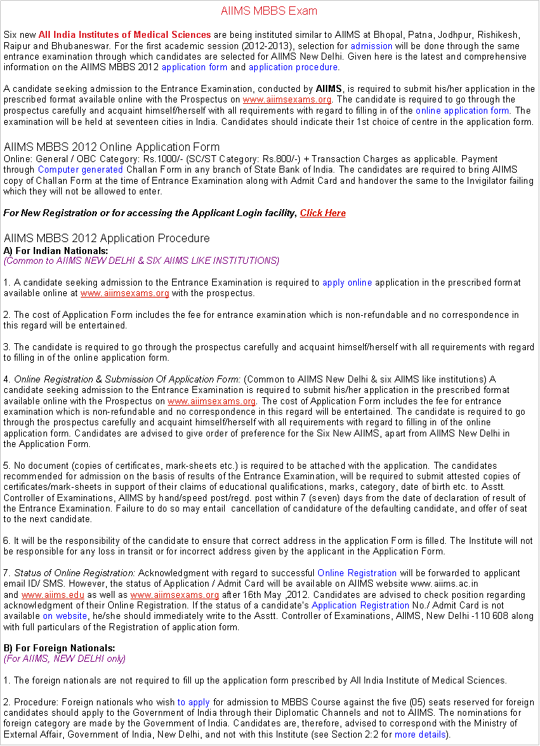 Text Box: AIIMS MBBS ExamSix new All India Institutes of Medical Sciences are being instituted similar to AIIMS at Bhopal, Patna, Jodhpur, Rishikesh, Raipur and Bhubaneswar. For the first academic session (2012-2013), selection for admission will be done through the same entrance examination through which candidates are selected for AIIMS New Delhi. Given here is the latest and comprehensive information on the AIIMS MBBS 2012 application form and application procedure.

A candidate seeking admission to the Entrance Examination, conducted by AIIMS, is required to submit his/her application in the prescribed format available online with the Prospectus on www.aiimsexams.org. The candidate is required to go through the prospectus carefully and acquaint himself/herself with all requirements with regard to filling in of the online application form. The examination will be held at seventeen cities in India. Candidates should indicate their 1st choice of centre in the application form.AIIMS MBBS 2012 Online Application FormOnline: General / OBC Category: Rs.1000/- (SC/ST Category: Rs.800/-) + Transaction Charges as applicable. Payment through Computer generated Challan Form in any branch of State Bank of India. The candidates are required to bring AIIMS copy of Challan Form at the time of Entrance Examination along with Admit Card and handover the same to the Invigilator failing which they will not be allowed to enter.

For New Registration or for accessing the Applicant Login facility, Click HereAIIMS MBBS 2012 Application ProcedureA) For Indian Nationals:
(Common to AIIMS NEW DELHI & SIX AIIMS LIKE INSTITUTIONS)

1. A candidate seeking admission to the Entrance Examination is required to apply online application in the prescribed format available online at www.aiimsexams.org with the prospectus.

2. The cost of Application Form includes the fee for entrance examination which is non-refundable and no correspondence in this regard will be entertained.

3. The candidate is required to go through the prospectus carefully and acquaint himself/herself with all requirements with regard to filling in of the online application form.

4. Online Registration & Submission Of Application Form: (Common to AIIMS New Delhi & six AIIMS like institutions) A candidate seeking admission to the Entrance Examination is required to submit his/her application in the prescribed format available online with the Prospectus on www.aiimsexams.org. The cost of Application Form includes the fee for entrance examination which is non-refundable and no correspondence in this regard will be entertained. The candidate is required to go through the prospectus carefully and acquaint himself/herself with all requirements with regard to filling in of the online application form. Candidates are advised to give order of preference for the Six New AIIMS, apart from AIIMS New Delhi in the Application Form.

5. No document (copies of certificates, mark-sheets etc.) is required to be attached with the application. The candidates recommended for admission on the basis of results of the Entrance Examination, will be required to submit attested copies of certificates/mark-sheets in support of their claims of educational qualifications, marks, category, date of birth etc. to Asstt. Controller of Examinations, AIIMS by hand/speed post/regd. post within 7 (seven) days from the date of declaration of result of the Entrance Examination. Failure to do so may entail  cancellation of candidature of the defaulting candidate, and offer of seat to the next candidate.

6. It will be the responsibility of the candidate to ensure that correct address in the application Form is filled. The Institute will not be responsible for any loss in transit or for incorrect address given by the applicant in the Application Form.

7. Status of Online Registration: Acknowledgment with regard to successful Online Registration will be forwarded to applicant email ID/ SMS. However, the status of Application / Admit Card will be available on AIIMS website www.aiims.ac.in and www.aiims.edu as well as www.aiimsexams.org after 16th May ,2012. Candidates are advised to check position regarding acknowledgment of their Online Registration. If the status of a candidates Application Registration No./ Admit Card is not available on website, he/she should immediately write to the Asstt. Controller of Examinations, AIIMS, New Delhi -110 608 along with full particulars of the Registration of application form.

B) For Foreign Nationals:
(For AIIMS, NEW DELHI only)

1. The foreign nationals are not required to fill up the application form prescribed by All India Institute of Medical Sciences.

2. Procedure: Foreign nationals who wish to apply for admission to MBBS Course against the five (05) seats reserved for foreign candidates should apply to the Government of India through their Diplomatic Channels and not to AIIMS. The nominations for foreign category are made by the Government of India. Candidates are, therefore, advised to correspond with the Ministry of External Affair, Government of India, New Delhi, and not with this Institute (see Section 2:2 for more details). 