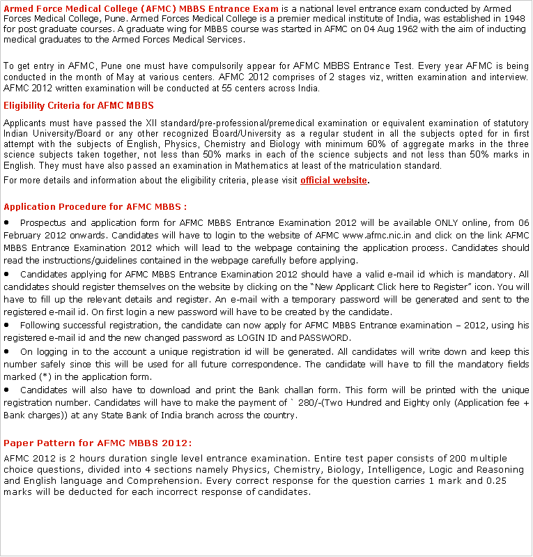 Text Box: Armed Force Medical College (AFMC) MBBS Entrance Exam is a national level entrance exam conducted by Armed Forces Medical College, Pune. Armed Forces Medical College is a premier medical institute of India, was established in 1948 for post graduate courses. A graduate wing for MBBS course was started in AFMC on 04 Aug 1962 with the aim of inducting medical graduates to the Armed Forces Medical Services.To get entry in AFMC, Pune one must have compulsorily appear for AFMC MBBS Entrance Test. Every year AFMC is being conducted in the month of May at various centers. AFMC 2012 comprises of 2 stages viz, written examination and interview. AFMC 2012 written examination will be conducted at 55 centers across India.Eligibility Criteria for AFMC MBBS Applicants must have passed the XII standard/pre-professional/premedical examination or equivalent examination of statutory Indian University/Board or any other recognized Board/University as a regular student in all the subjects opted for in first attempt with the subjects of English, Physics, Chemistry and Biology with minimum 60% of aggregate marks in the three science subjects taken together, not less than 50% marks in each of the science subjects and not less than 50% marks in English. They must have also passed an examination in Mathematics at least of the matriculation standard.For more details and information about the eligibility criteria, please visit official website.Application Procedure for AFMC MBBS :Prospectus and application form for AFMC MBBS Entrance Examination 2012 will be available ONLY online, from 06 February 2012 onwards. Candidates will have to login to the website of AFMC www.afmc.nic.in and click on the link AFMC MBBS Entrance Examination 2012 which will lead to the webpage containing the application process. Candidates should read the instructions/guidelines contained in the webpage carefully before applying.Candidates applying for AFMC MBBS Entrance Examination 2012 should have a valid e-mail id which is mandatory. All candidates should register themselves on the website by clicking on the New Applicant Click here to Register icon. You will have to fill up the relevant details and register. An e-mail with a temporary password will be generated and sent to the registered e-mail id. On first login a new password will have to be created by the candidate.Following successful registration, the candidate can now apply for AFMC MBBS Entrance examination  2012, using his registered e-mail id and the new changed password as LOGIN ID and PASSWORD.On logging in to the account a unique registration id will be generated. All candidates will write down and keep this number safely since this will be used for all future correspondence. The candidate will have to fill the mandatory fields marked (*) in the application form.Candidates will also have to download and print the Bank challan form. This form will be printed with the unique registration number. Candidates will have to make the payment of ` 280/-(Two Hundred and Eighty only (Application fee + Bank charges)) at any State Bank of India branch across the country.Paper Pattern for AFMC MBBS 2012:AFMC 2012 is 2 hours duration single level entrance examination. Entire test paper consists of 200 multiple choice questions, divided into 4 sections namely Physics, Chemistry, Biology, Intelligence, Logic and Reasoning and English language and Comprehension. Every correct response for the question carries 1 mark and 0.25 marks will be deducted for each incorrect response of candidates.