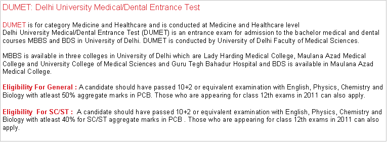 Text Box: DUMET: Delhi University Medical/Dental Entrance TestDUMET is for category Medicine and Healthcare and is conducted at Medicine and Healthcare levelDelhi University Medical/Dental Entrance Test (DUMET) is an entrance exam for admission to the bachelor medical and dental courses MBBS and BDS in University of Delhi. DUMET is conducted by University of Delhi Faculty of Medical Sciences.

MBBS is available in three colleges in University of Delhi which are Lady Harding Medical College, Maulana Azad Medical College and University College of Medical Sciences and Guru Tegh Bahadur Hospital and BDS is available in Maulana Azad Medical College. Eligibility For General : A candidate should have passed 10+2 or equivalent examination with English, Physics, Chemistry and Biology with atleast 50% aggregate marks in PCB. Those who are appearing for class 12th exams in 2011 can also apply.Eligibility  For SC/ST :  A candidate should have passed 10+2 or equivalent examination with English, Physics, Chemistry and Biology with atleast 40% for SC/ST aggregate marks in PCB . Those who are appearing for class 12th exams in 2011 can also apply.