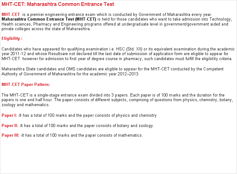 Text Box: MHT-CET: Maharashtra Common Entrance Test MHT-CET  is a premier engineering entrance exam which is conducted by Government of Maharashtra every year. Maharashtra Common Entrance Test (MHT-CET) is held for those candidates who want to take admission into Technology, Health sciences, Pharmacy and Engineering programs offered at undergraduate level in government/government aided and private colleges across the state of Maharashtra. Eligibility :Candidates who have appeared for qualifying examination i.e. HSC (Std. XII) or its equivalent examination during the academic year 2011-12 and whose Resultsare not declared till the last date of submission of application form are eligible to appear for MHT-CET  however for admission to first year of degree course in pharmacy, such candidates must fulfill the eligibility criteria.Maharashtra State candidates and OMS candidates are eligible to appear for the MHT-CET conducted by the Competent Authority of Government of Maharashtra for the academic year 20122013.MHT-CET Paper Pattern:The MHT-CET is a single-stage entrance exam divided into 3 papers. Each paper is of 100 marks and the duration for the papers is one and half hour. The paper consists of different subjects, comprising of questions from physics, chemistry, botany, zoology and mathematics.Paper I: -It has a total of 100 marks and the paper consists of physics and chemistryPaper II: -It has a total of 100 marks and the paper consists of botany and zoology.Paper III: -It has a total of 100 marks and the paper consists of mathematics.