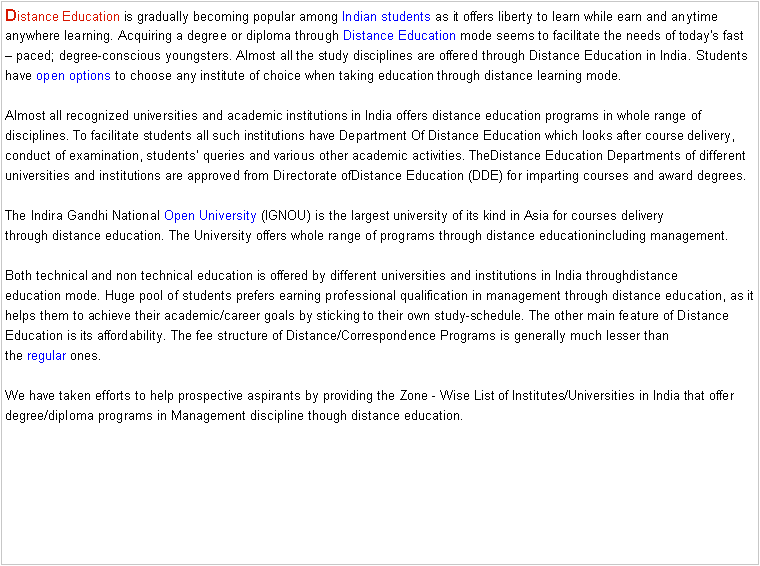 Text Box: Distance Education is gradually becoming popular among Indian students as it offers liberty to learn while earn and anytime anywhere learning. Acquiring a degree or diploma through Distance Education mode seems to facilitate the needs of today's fast  paced; degree-conscious youngsters. Almost all the study disciplines are offered through Distance Education in India. Students have open options to choose any institute of choice when taking education through distance learning mode.

Almost all recognized universities and academic institutions in India offers distance education programs in whole range of disciplines. To facilitate students all such institutions have Department Of Distance Education which looks after course delivery, conduct of examination, students queries and various other academic activities. TheDistance Education Departments of different universities and institutions are approved from Directorate ofDistance Education (DDE) for imparting courses and award degrees.

The Indira Gandhi National Open University (IGNOU) is the largest university of its kind in Asia for courses delivery through distance education. The University offers whole range of programs through distance educationincluding management.

Both technical and non technical education is offered by different universities and institutions in India throughdistance education mode. Huge pool of students prefers earning professional qualification in management through distance education, as it helps them to achieve their academic/career goals by sticking to their own study-schedule. The other main feature of Distance Education is its affordability. The fee structure of Distance/Correspondence Programs is generally much lesser than the regular ones.

We have taken efforts to help prospective aspirants by providing the Zone - Wise List of Institutes/Universities in India that offer degree/diploma programs in Management discipline though distance education.