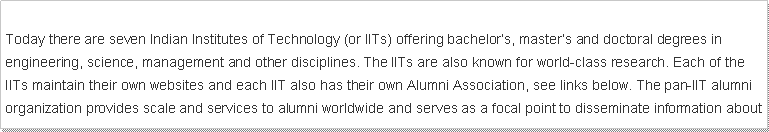 Text Box: Today there are seven Indian Institutes of Technology (or IITs) offering bachelors, masters and doctoral degrees in engineering, science, management and other disciplines. The IITs are also known for world-class research. Each of the IITs maintain their own websites and each IIT also has their own Alumni Association, see links below. The pan-IIT alumni organization provides scale and services to alumni worldwide and serves as a focal point to disseminate information about 