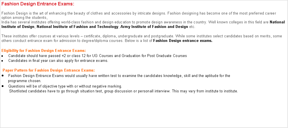 Text Box: Fashion Design Entrance Exams:Fashion Design is the art of enhancing the beauty of clothes and accessories by intricate designs. Fashion designing has become one of the most preferred career option among the students,India has several institutes offering world-class fashion and design education to promote design awareness in the country. Well known colleges in this field are National Institute of Design, National Institute of Fashion and Technology, Army Institute of Fashion and Design etc.These institutes offer courses at various levels  certificate, diploma, undergraduate and postgraduate. While some institutes select candidates based on merits, some others conduct entrance exam for admission to degree/diploma courses. Below is a list of Fashion Design entrance exams. Eligibility for Fashion Design Entrance Exams:Candidate should have passed +2 or class 12 for UG Courses and Graduation for Post Graduate CoursesCandidates in final year can also apply for entrance exams. Paper Pattern for Fashion Design Entrance Exams:Fashion Design Entrance Exams would usually have written test to examine the candidates knowledge, skill and the aptitude for the        programme chosen.Questions will be of objective type with or without negative marking.       Shortlisted candidates have to go through situation test, group discussion or personall interview. This may vary from institute to institute.