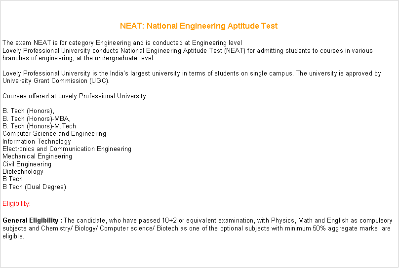 Text Box: NEAT: National Engineering Aptitude TestThe exam NEAT is for category Engineering and is conducted at Engineering levelLovely Professional University conducts National Engineering Aptitude Test (NEAT) for admitting students to courses in various branches of engineering, at the undergraduate level.

Lovely Professional University is the Indias largest university in terms of students on single campus. The university is approved by University Grant Commission (UGC).

Courses offered at Lovely Professional University:

B. Tech (Honors),
B. Tech (Honors)-MBA,
B. Tech (Honors)-M.Tech
Computer Science and Engineering
Information Technology
Electronics and Communication Engineering
Mechanical Engineering
Civil Engineering
Biotechnology
B Tech
B Tech (Dual Degree) Eligibility: General Eligibility : The candidate, who have passed 10+2 or equivalent examination, with Physics, Math and English as compulsory subjects and Chemistry/ Biology/ Computer science/ Biotech as one of the optional subjects with minimum 50% aggregate marks, are eligible. 